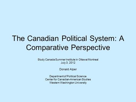 The Canadian Political System: A Comparative Perspective Study Canada Summer Institute in Ottawa/Montreal July 3, 2012 Donald Alper Department of Political.