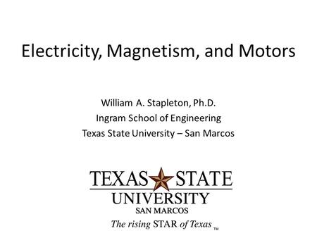 Electricity, Magnetism, and Motors William A. Stapleton, Ph.D. Ingram School of Engineering Texas State University – San Marcos.