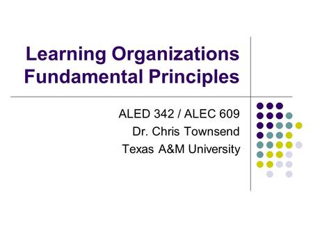 Learning Organizations Fundamental Principles ALED 342 / ALEC 609 Dr. Chris Townsend Texas A&M University.