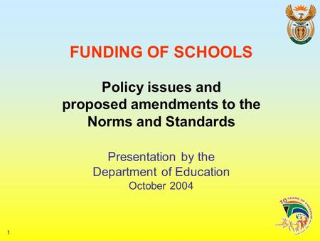 1 FUNDING OF SCHOOLS Policy issues and proposed amendments to the Norms and Standards Presentation by the Department of Education October 2004.