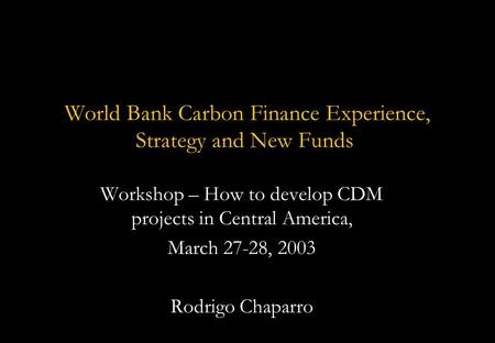 World Bank Carbon Finance Experience, Strategy and New Funds Workshop – How to develop CDM projects in Central America, March 27-28, 2003 Rodrigo Chaparro.