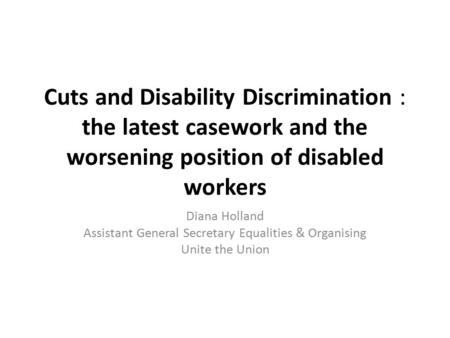 Cuts and Disability Discrimination : the latest casework and the worsening position of disabled workers Diana Holland Assistant General Secretary Equalities.