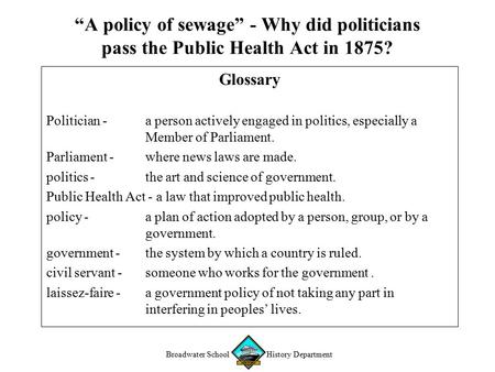Broadwater School History Department “A policy of sewage” - Why did politicians pass the Public Health Act in 1875? Glossary Politician - a person actively.