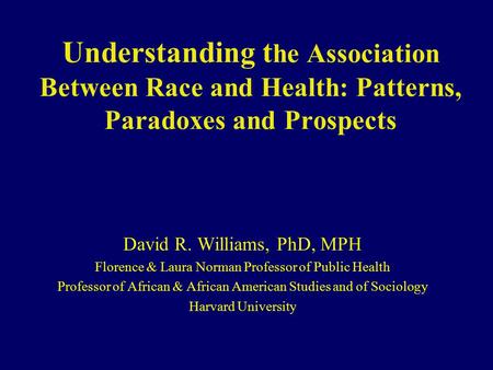 Understanding t he Association Between Race and Health: Patterns, Paradoxes and Prospects David R. Williams, PhD, MPH Florence & Laura Norman Professor.