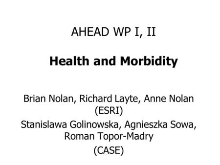 AHEAD WP I, II Health and Morbidity Brian Nolan, Richard Layte, Anne Nolan (ESRI) Stanislawa Golinowska, Agnieszka Sowa, Roman Topor-Madry (CASE)