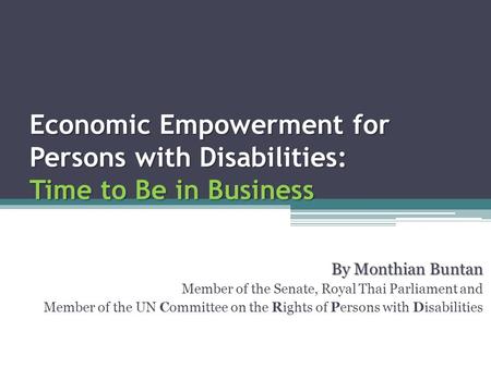 Economic Empowerment for Persons with Disabilities: Time to Be in Business By Monthian Buntan Member of the Senate, Royal Thai Parliament and Member of.