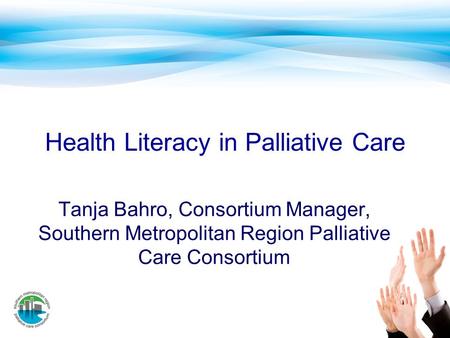 Health Literacy in Palliative Care Tanja Bahro, Consortium Manager, Southern Metropolitan Region Palliative Care Consortium.