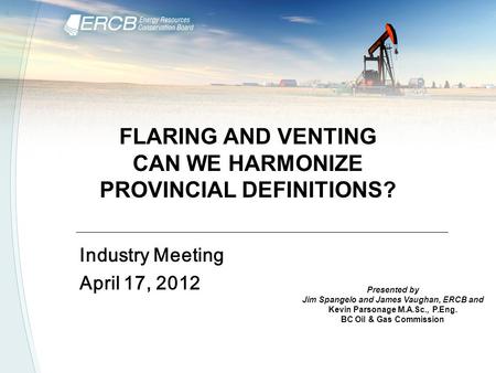 FLARING AND VENTING CAN WE HARMONIZE PROVINCIAL DEFINITIONS? Industry Meeting April 17, 2012 Presented by Jim Spangelo and James Vaughan, ERCB and Kevin.
