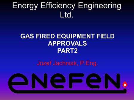 Energy Efficiency Engineering Ltd. Jozef Jachniak, P.Eng. GAS FIRED EQUIPMENT FIELD APPROVALS PART2.