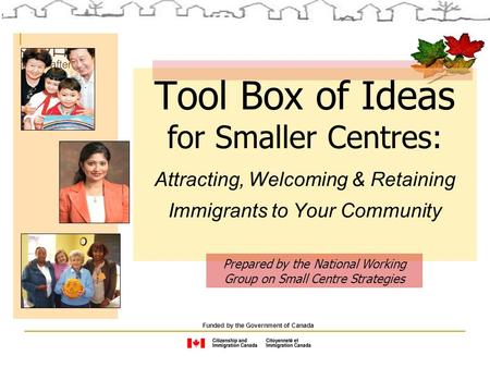 Tool Box of Ideas for Smaller Centres: Attracting, Welcoming & Retaining Immigrants to Your Community Funded by the Government of Canada Prepared by the.