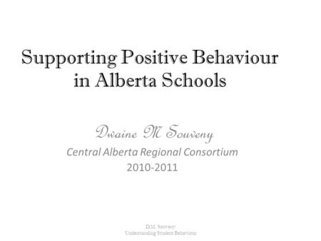 Supporting Positive Behaviour in Alberta Schools Dwaine M Souveny Central Alberta Regional Consortium 2010-2011 D.M. Souveny Understanding Student Behaviour.