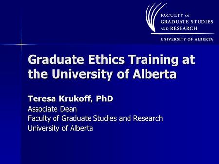 Graduate Ethics Training at the University of Alberta Teresa Krukoff, PhD Associate Dean Faculty of Graduate Studies and Research University of Alberta.