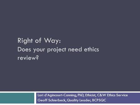 Right of Way: Does your project need ethics review? Lori d’Agincourt-Canning, PhD, Ethicist, C&W Ethics Service Geoff Schierbeck, Quality Leader, BCPSQC.