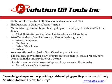 Evolution Oil Tools Inc. (EOT) was formed in January of 2011 Headquarters in Calgary, Alberta, Canada Manufacturing, Assembly and Testing shops are in.