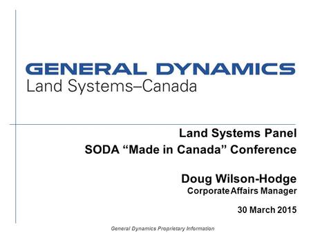 General Dynamics Proprietary Information Land Systems Panel SODA “Made in Canada” Conference Doug Wilson-Hodge Corporate Affairs Manager 30 March 2015.