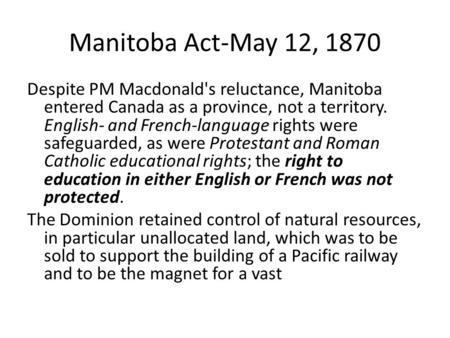 Manitoba Act-May 12, 1870 Despite PM Macdonald's reluctance, Manitoba entered Canada as a province, not a territory. English- and French-language rights.