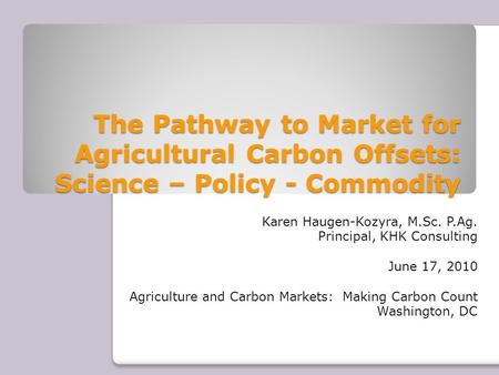 The Pathway to Market for Agricultural Carbon Offsets: Science – Policy - Commodity Karen Haugen-Kozyra, M.Sc. P.Ag. Principal, KHK Consulting June 17,