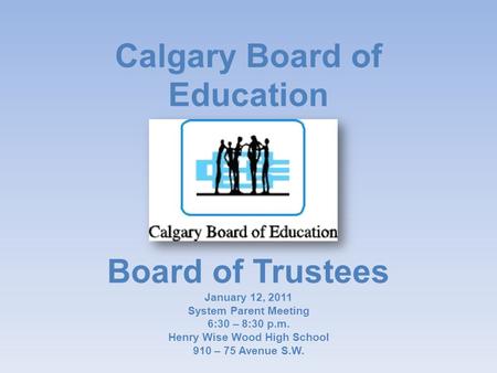 Calgary Board of Education Board of Trustees January 12, 2011 System Parent Meeting 6:30 – 8:30 p.m. Henry Wise Wood High School 910 – 75 Avenue S.W.