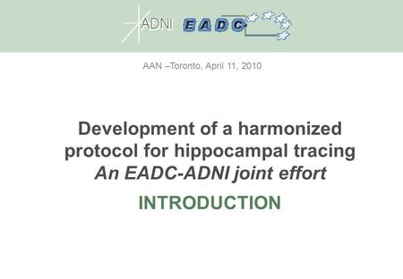 AAN –Toronto, April 11, 2010 Development of a harmonized protocol for hippocampal tracing An EADC-ADNI joint effort INTRODUCTION.