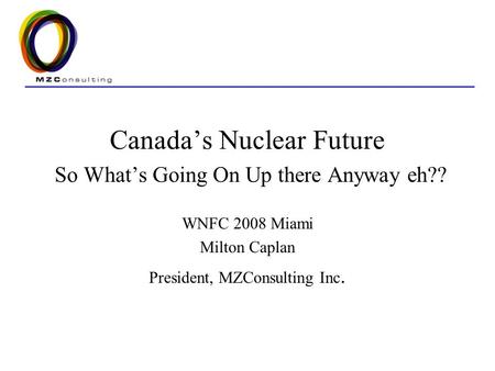 Canada’s Nuclear Future So What’s Going On Up there Anyway eh?? WNFC 2008 Miami Milton Caplan President, MZConsulting Inc.