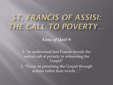 Aims of Unit 9 : 1. “to understand that Francis reveals the radical call of poverty in witnessing the Gospel” 2. “Focus on preaching the Gospel through.