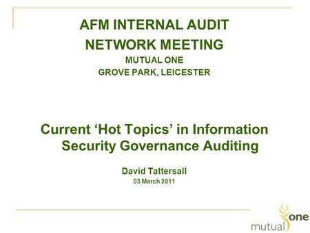 AFM INTERNAL AUDIT NETWORK MEETING MUTUAL ONE GROVE PARK, LEICESTER Current ‘Hot Topics’ in Information Security Governance Auditing David Tattersall 03.