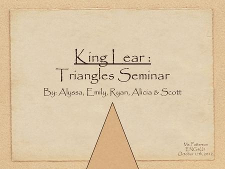 King Lear : Triangles Seminar By: Alyssa, Emily, Ryan, Alicia & Scott Ms. Patterson ENG4U1 October 17th, 2012.