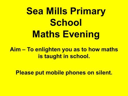 Sea Mills Primary School Maths Evening Aim – To enlighten you as to how maths is taught in school. Please put mobile phones on silent.
