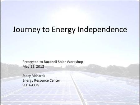 Journey to Energy Independence Presented to Bucknell Solar Workshop May 12, 2012 Stacy Richards Energy Resource Center SEDA-COG.