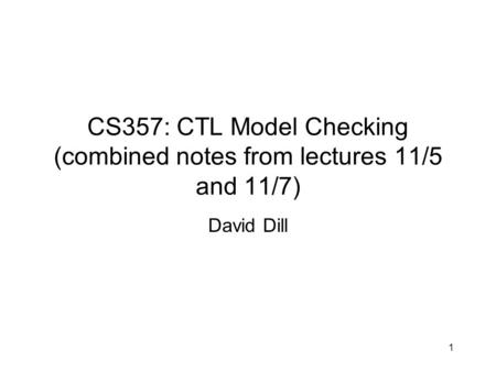 CS357: CTL Model Checking (combined notes from lectures 11/5 and 11/7) David Dill 1.