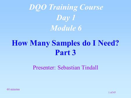 1 of 45 How Many Samples do I Need? Part 3 Presenter: Sebastian Tindall 60 minutes DQO Training Course Day 1 Module 6.