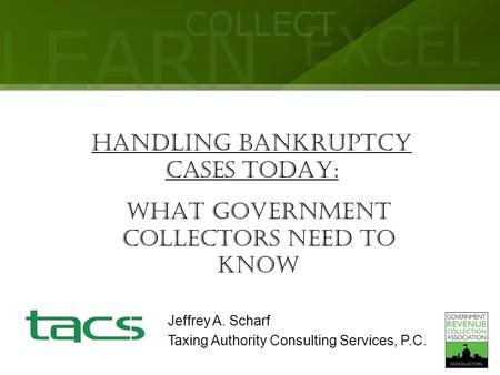 LEARN COLLECT EXCEL HANDLING BANKRUPTCY CASES TODAY: What Government Collectors Need to Know Jeffrey A. Scharf Taxing Authority Consulting Services, P.C.