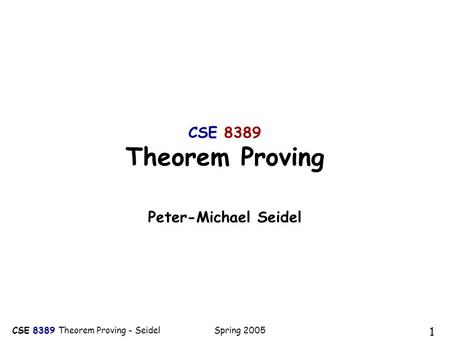 CSE 8389 Theorem Proving - Seidel Spring 2005 1 CSE 8389 Theorem Proving Peter-Michael Seidel.