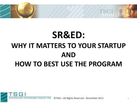 SR&ED: WHY IT MATTERS TO YOUR STARTUP AND HOW TO BEST USE THE PROGRAM 1 ©TSGI – All Rights Reserved - November 2011.