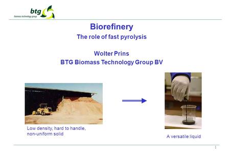 1 Biorefinery The role of fast pyrolysis Wolter Prins BTG Biomass Technology Group BV Low density, hard to handle, non-uniform solid A versatile liquid.