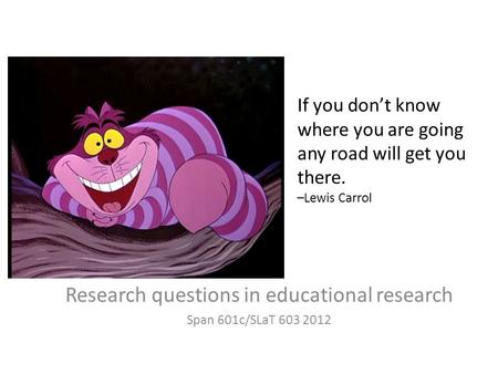 If you don’t know where you are going any road will get you there. –Lewis Carrol Research questions in educational research Span 601c/SLaT 603 2012.