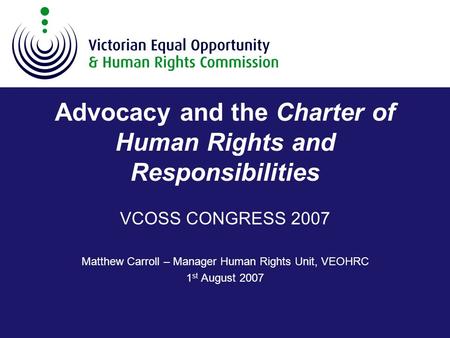 Advocacy and the Charter of Human Rights and Responsibilities VCOSS CONGRESS 2007 Matthew Carroll – Manager Human Rights Unit, VEOHRC 1 st August 2007.