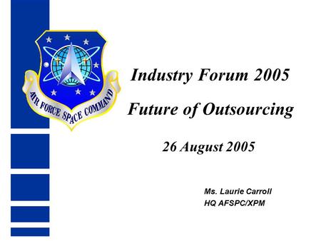 Industry Forum 2005 Future of Outsourcing 26 August 2005 Ms. Laurie Carroll HQ AFSPC/XPM.