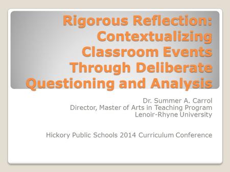 Rigorous Reflection: Contextualizing Classroom Events Through Deliberate Questioning and Analysis Dr. Summer A. Carrol Director, Master of Arts in Teaching.