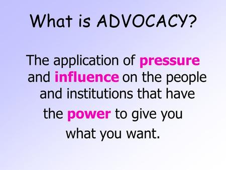 What is ADVOCACY? The application of pressure and influence on the people and institutions that have the power to give you what you want.