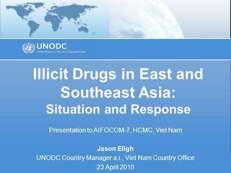 Illicit Drugs in East and Southeast Asia: Situation and Response Presentation to AIFOCOM-7, HCMC, Viet Nam Jason Eligh UNODC Country Manager a.i., Viet.