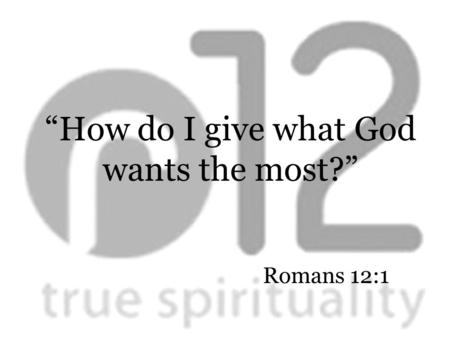 Romans 12:1 “How do I give what God wants the most?”