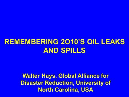 REMEMBERING 2O10’S OIL LEAKS AND SPILLS Walter Hays, Global Alliance for Disaster Reduction, University of North Carolina, USA.
