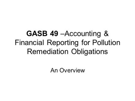 GASB 49 –Accounting & Financial Reporting for Pollution Remediation Obligations An Overview.
