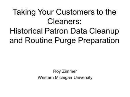 Taking Your Customers to the Cleaners: Historical Patron Data Cleanup and Routine Purge Preparation Roy Zimmer Western Michigan University.