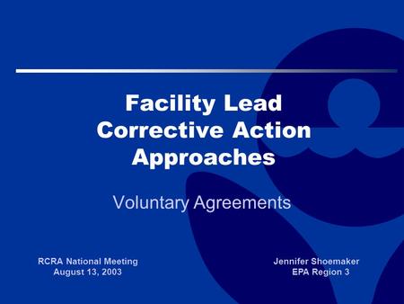 Facility Lead Corrective Action Approaches Voluntary Agreements RCRA National Meeting August 13, 2003 Jennifer Shoemaker EPA Region 3.