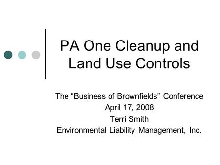 PA One Cleanup and Land Use Controls The “Business of Brownfields” Conference April 17, 2008 Terri Smith Environmental Liability Management, Inc.