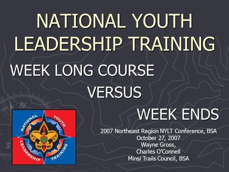 NATIONAL YOUTH LEADERSHIP TRAINING WEEK LONG COURSE VERSUS WEEK ENDS 2007 Northeast Region NYLT Conference, BSA October 27, 2007 Wayne Gross, Charles O’Connell.