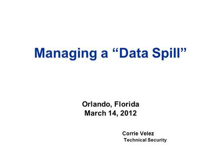 Managing a “Data Spill” Corrie Velez Technical Security Orlando, Florida March 14, 2012.