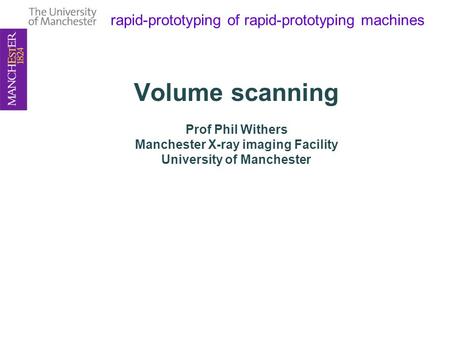 Rapid-prototyping of rapid-prototyping machines Volume scanning Prof Phil Withers Manchester X-ray imaging Facility University of Manchester.